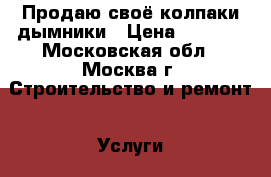 Продаю своё колпаки дымники › Цена ­ 1 000 - Московская обл., Москва г. Строительство и ремонт » Услуги   
